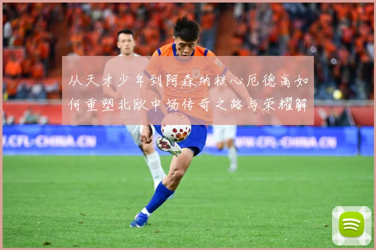从天才少年到阿森纳核心厄德高如何重塑北欧中场传奇之路与荣耀解析-深度解析