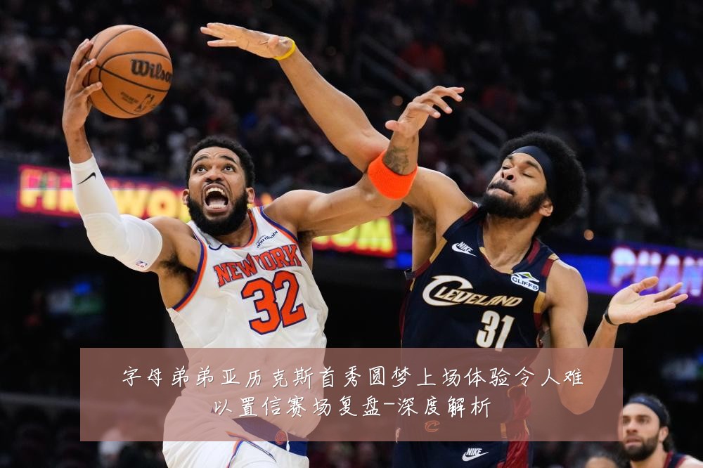 字母弟弟亚历克斯首秀圆梦上场体验令人难以置信赛场复盘-深度解析